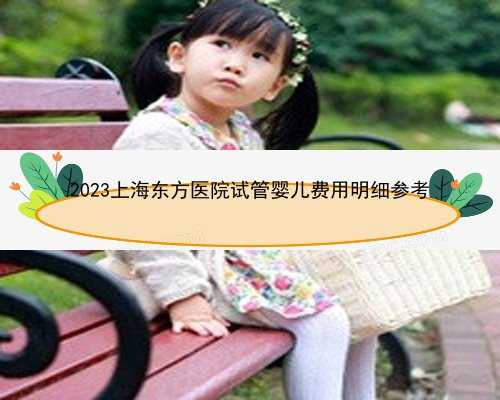 2023上海东方医院试管婴儿费用明细参考